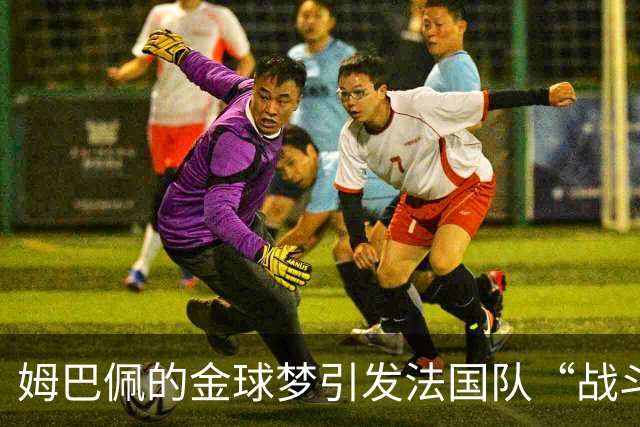 姆巴佩的金球梦引发法国队“战斗”！更衣室真的分崩离析？